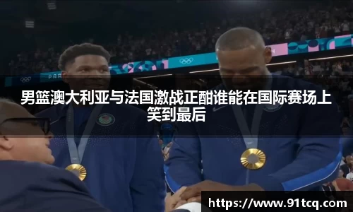 男篮澳大利亚与法国激战正酣谁能在国际赛场上笑到最后